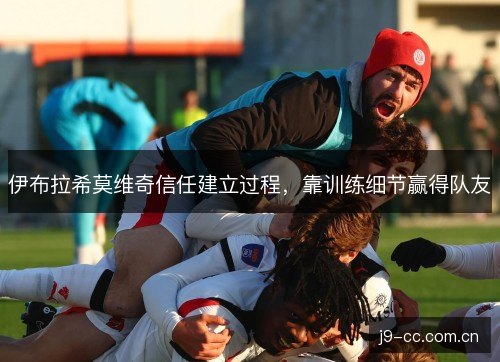 伊布拉希莫维奇信任建立过程,靠训练细节赢得队友 伊布拉希莫维奇信任建立过程,靠训练细节赢得队友